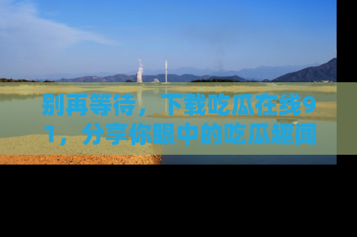 别再等待，下载吃瓜在线91，分享你眼中的吃瓜趣闻吧！