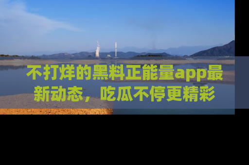 不打烊的黑料正能量app最新动态，吃瓜不停更精彩