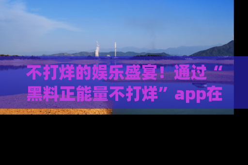 不打烊的娱乐盛宴！通过“黑料正能量不打烊”app在线观看最新内容，链接在此，不容错过！