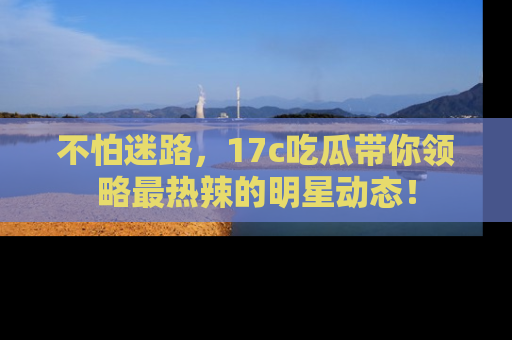 不怕迷路，17c吃瓜带你领略最热辣的明星动态！