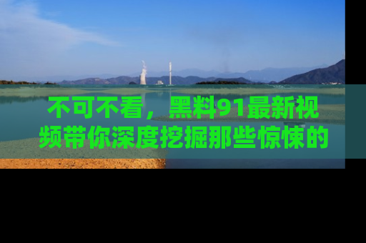 不可不看，黑料91最新视频带你深度挖掘那些惊悚的黑料内幕！