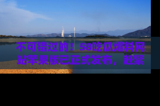 不可错过的！58吃瓜爆料网站苹果版已正式发布，赶紧体验！