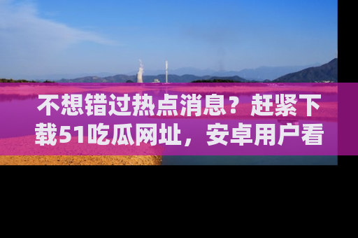不想错过热点消息？赶紧下载51吃瓜网址，安卓用户看这边！
