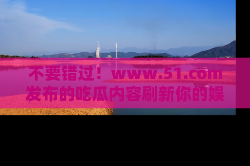 不要错过！www.51.com发布的吃瓜内容刷新你的娱乐认知