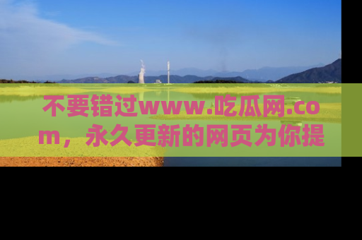 不要错过www.吃瓜网.com，永久更新的网页为你提供吃瓜盛宴！