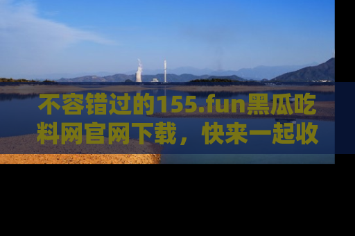 不容错过的155.fun黑瓜吃料网官网下载，快来一起收藏吃瓜新动态吧！