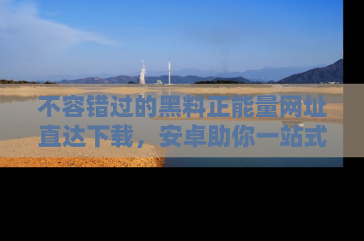 不容错过的黑料正能量网址直达下载，安卓助你一站式吃瓜体验！