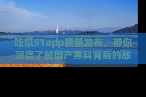 吃瓜51app最新发布，带你深度了解国产黑料背后的故事！