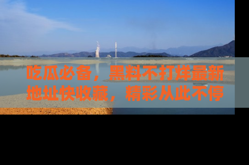 吃瓜必备，黑料不打烊最新地址快收藏，精彩从此不停！