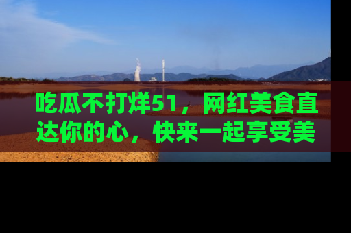 吃瓜不打烊51，网红美食直达你的心，快来一起享受美好时光！