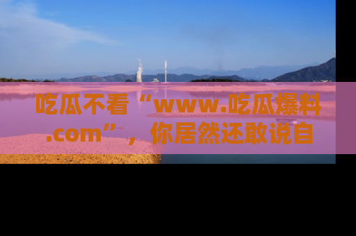吃瓜不看“www.吃瓜爆料.com”，你居然还敢说自己是吃瓜群众？