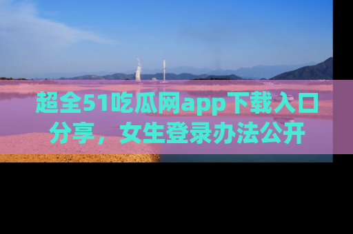 超全51吃瓜网app下载入口分享，女生登录办法公开