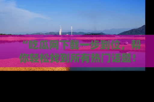 “吃瓜网下载一步到位,帮你轻松找到所有热门话题!”网址:www.chiguaw.com