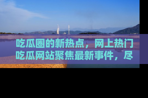 吃瓜圈的新热点，网上热门吃瓜网站聚焦最新事件，尽在吃瓜网站！