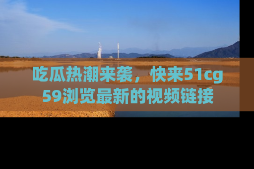 吃瓜热潮来袭，快来51cg59浏览最新的视频链接