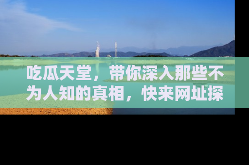 吃瓜天堂，带你深入那些不为人知的真相，快来网址探索吧！