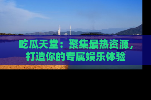 吃瓜天堂：聚集最热资源，打造你的专属娱乐体验