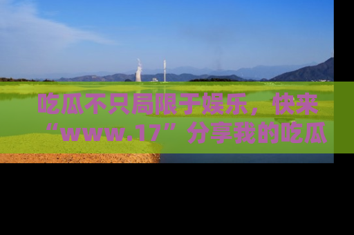 吃瓜不只局限于娱乐，快来“www.17”分享我的吃瓜技巧，成为社交圈的明星！