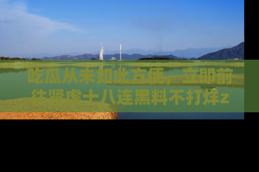 吃瓜从未如此方便，立即前往肾虚十八连黑料不打烊zzzttt，发现更多精彩，地址在这里！