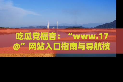 吃瓜党福音：“www.17@”网站入口指南与导航技巧全解析