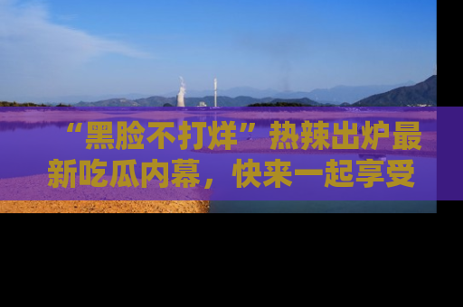 “黑脸不打烊”热辣出炉最新吃瓜内幕,快来一起享受这份乐趣吧!