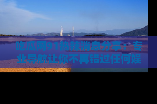 吃瓜网91热辣消息分享：专业导航让你不再错过任何娱乐八卦