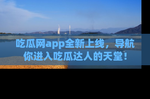 吃瓜网app全新上线，导航你进入吃瓜达人的天堂！