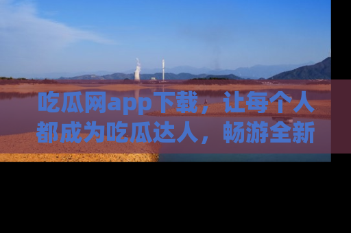 吃瓜网app下载，让每个人都成为吃瓜达人，畅游全新网页！