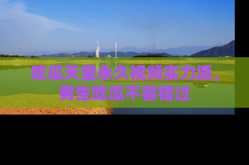 吃瓜天堂永久视频实力派，男生吃瓜不容错过