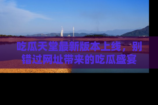 吃瓜天堂最新版本上线，别错过网址带来的吃瓜盛宴
