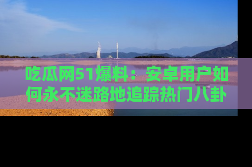 吃瓜网51爆料：安卓用户如何永不迷路地追踪热门八卦信息