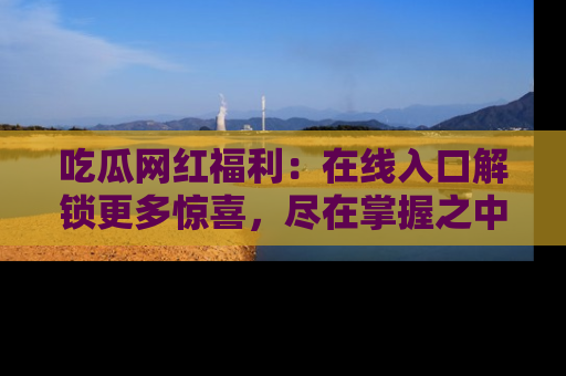 吃瓜网红福利：在线入口解锁更多惊喜，尽在掌握之中
