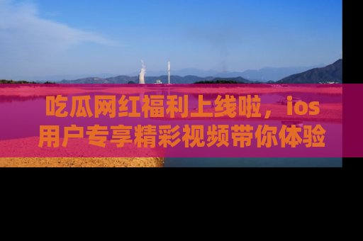 吃瓜网红福利上线啦，ios用户专享精彩视频带你体验乐趣！