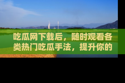 吃瓜网下载后，随时观看各类热门吃瓜手法，提升你的社交技能！