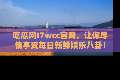 吃瓜网t7wcc官网，让你尽情享受每日新鲜娱乐八卦！