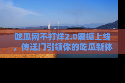 吃瓜网不打烊2.0震撼上线，传送门引领你的吃瓜新体验