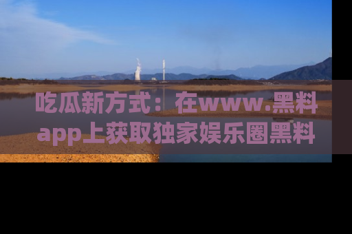 吃瓜新方式：在www.黑料app上获取独家娱乐圈黑料信息