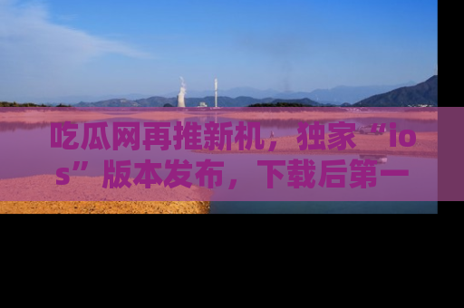 吃瓜网再推新机，独家“ios”版本发布，下载后第一时间获取热点吃瓜信息！