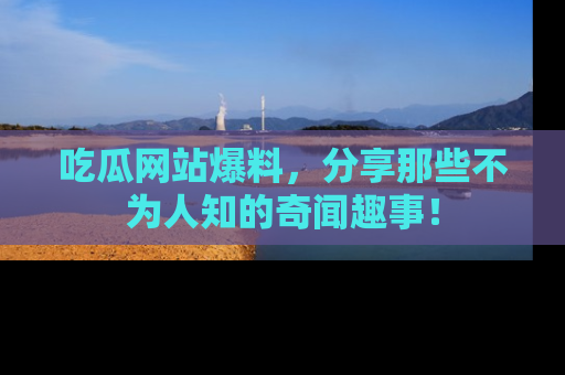 吃瓜网站爆料，分享那些不为人知的奇闻趣事！