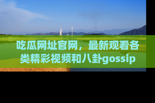 吃瓜网址官网，最新观看各类精彩视频和八卦gossip