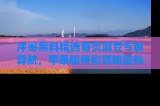 冲哥黑料精选首页麻豆专属导航，苹果版带你领略最热的黑料故事