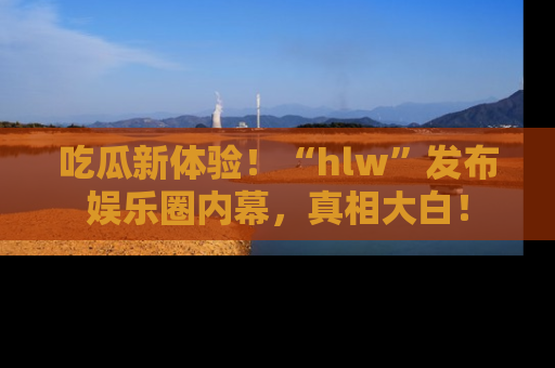 吃瓜新体验！“hlw”发布娱乐圈内幕，真相大白！