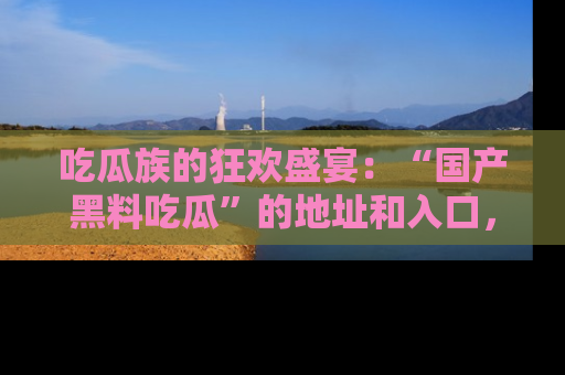 吃瓜族的狂欢盛宴：“国产黑料吃瓜”的地址和入口，让你尽情享受流行文化！