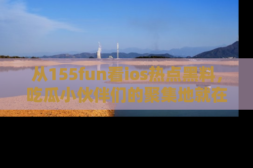 从155fun看ios热点黑料，吃瓜小伙伴们的聚集地就在这里！