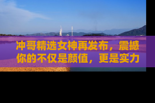冲哥精选女神再发布，震撼你的不仅是颜值，更是实力！