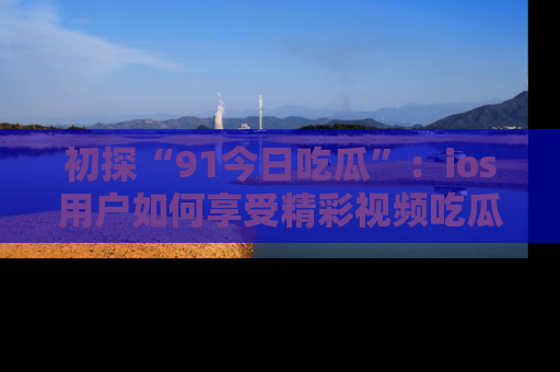 初探“91今日吃瓜”：ios用户如何享受精彩视频吃瓜时光