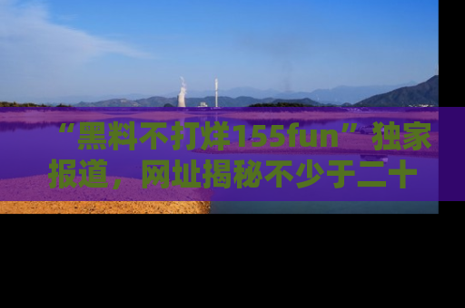 “黑料不打烊155fun”独家报道,网址揭秘不少于二十条惊人黑料新闻!