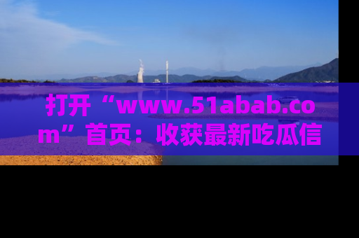打开“www.51abab.com”首页：收获最新吃瓜信息，成为圈内明星动态达人！