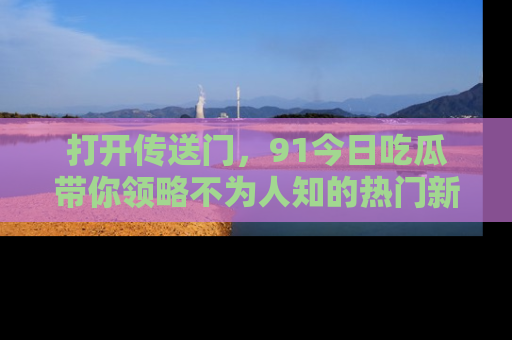 打开传送门，91今日吃瓜带你领略不为人知的热门新闻！