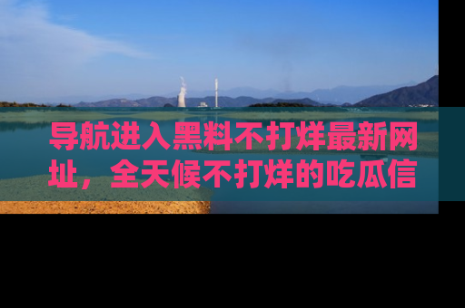 导航进入黑料不打烊最新网址，全天候不打烊的吃瓜信息为你奉上！